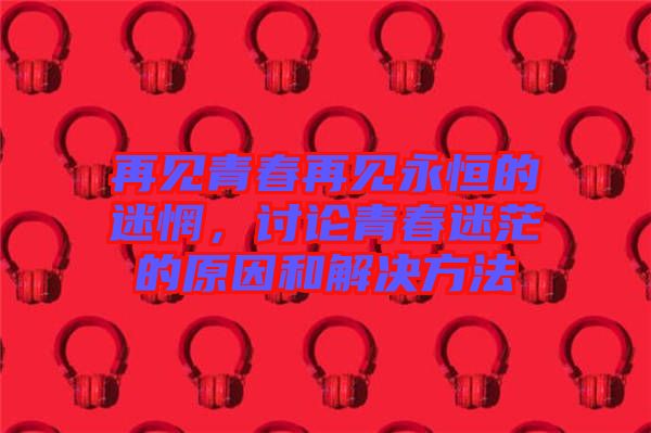再見青春再見永恒的迷惘，討論青春迷茫的原因和解決方法