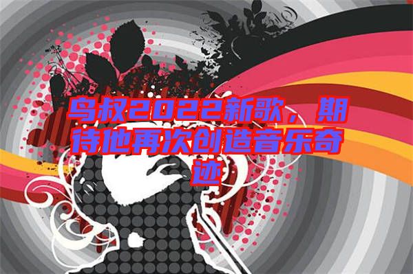 鳥叔2022新歌，期待他再次創(chuàng)造音樂奇跡