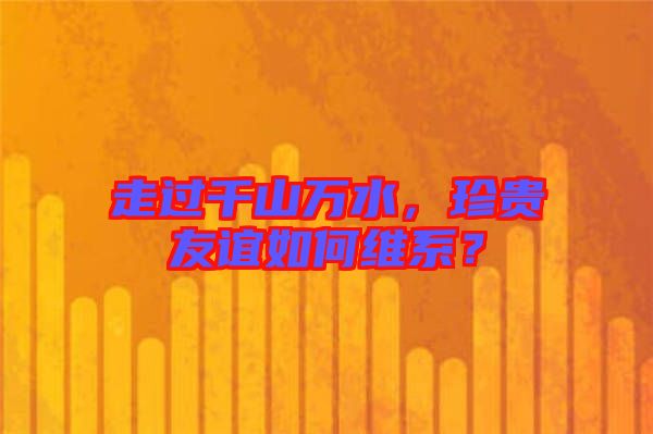 走過千山萬水，珍貴友誼如何維系？