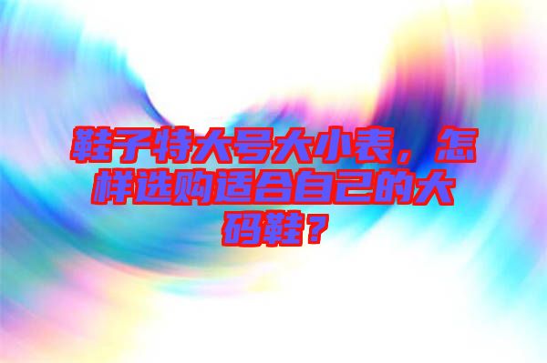 鞋子特大號大小表，怎樣選購適合自己的大碼鞋？