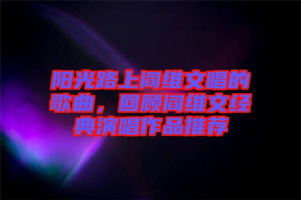 陽(yáng)光路上閻維文唱的歌曲，回顧閻維文經(jīng)典演唱作品推薦