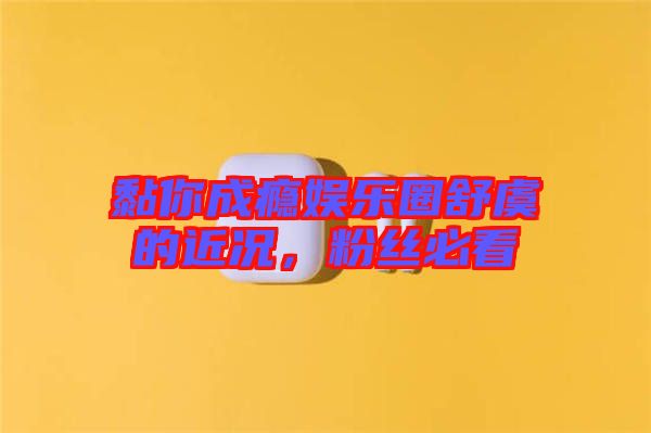 黏你成癮娛樂圈舒虞的近況，粉絲必看