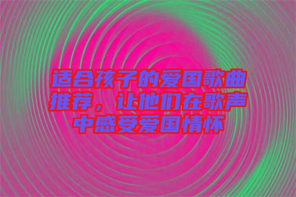 適合孩子的愛國歌曲推薦，讓他們在歌聲中感受愛國情懷