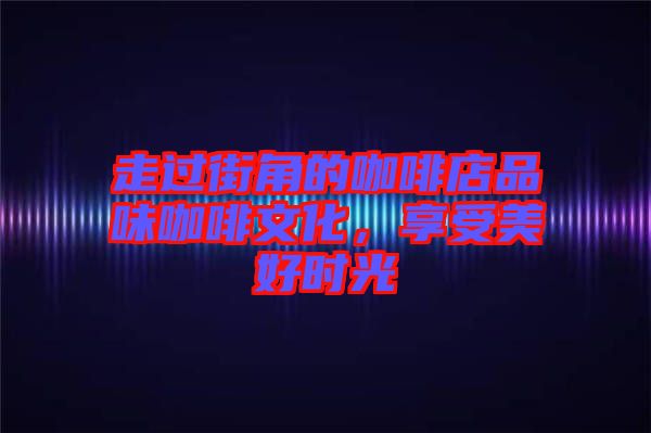 走過(guò)街角的咖啡店品味咖啡文化，享受美好時(shí)光