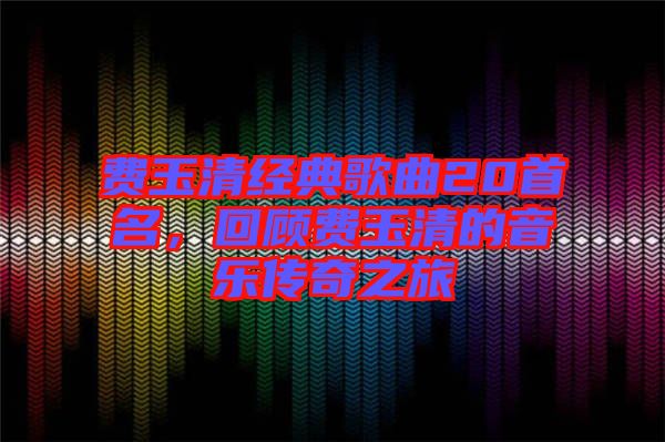 費(fèi)玉清經(jīng)典歌曲20首名，回顧費(fèi)玉清的音樂傳奇之旅