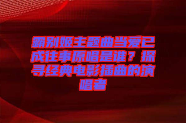霸別姬主題曲當(dāng)愛(ài)已成往事原唱是誰(shuí)？探尋經(jīng)典電影插曲的演唱者