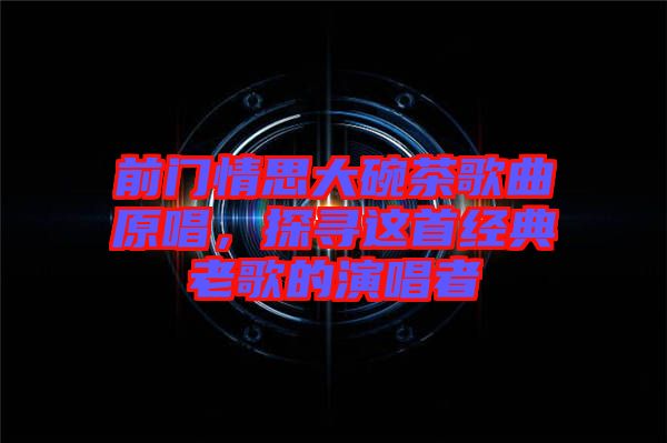 前門情思大碗茶歌曲原唱，探尋這首經(jīng)典老歌的演唱者