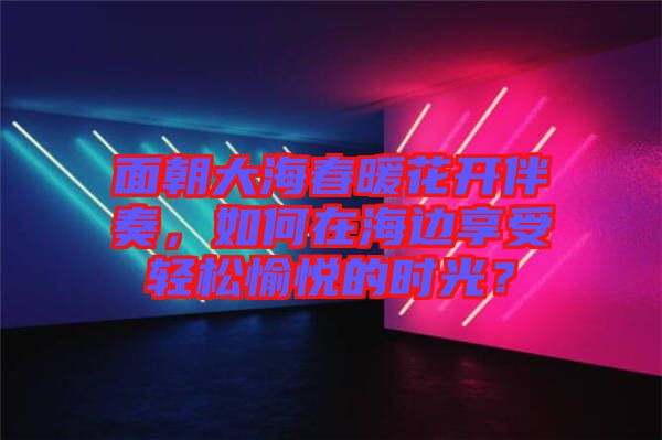 面朝大海春暖花開(kāi)伴奏，如何在海邊享受輕松愉悅的時(shí)光？