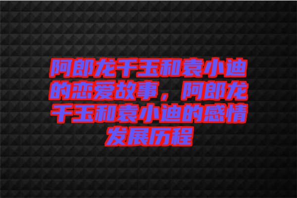阿郎龍千玉和袁小迪的戀愛故事，阿郎龍千玉和袁小迪的感情發(fā)展歷程