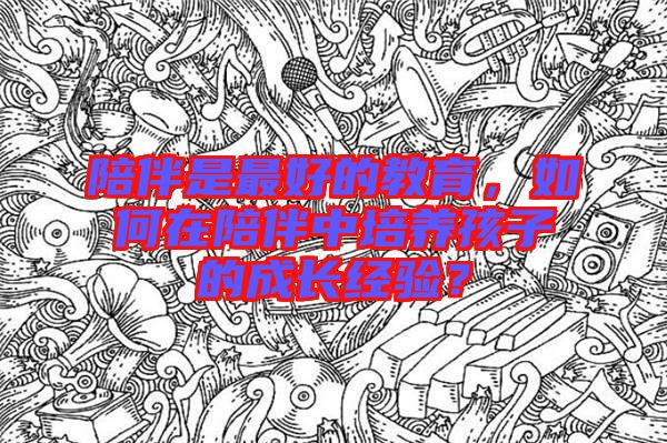 陪伴是最好的教育，如何在陪伴中培養(yǎng)孩子的成長經(jīng)驗(yàn)？