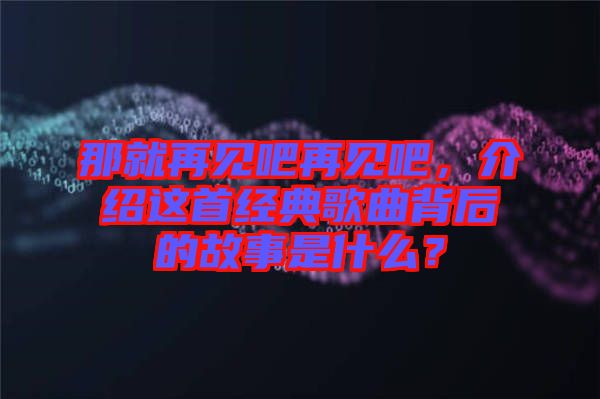 那就再見吧再見吧，介紹這首經(jīng)典歌曲背后的故事是什么？