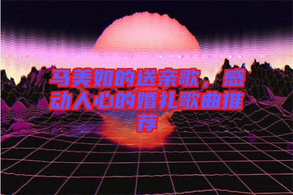 馬美如的送親歌，感動(dòng)人心的婚禮歌曲推薦