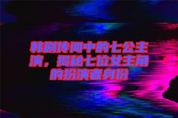 韓劇傳聞中的七公主演，揭秘七位女主角的扮演者身份