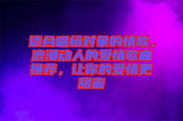 適合唱給對象的情歌，浪漫動人的愛情歌曲推薦，讓你的愛情更甜蜜