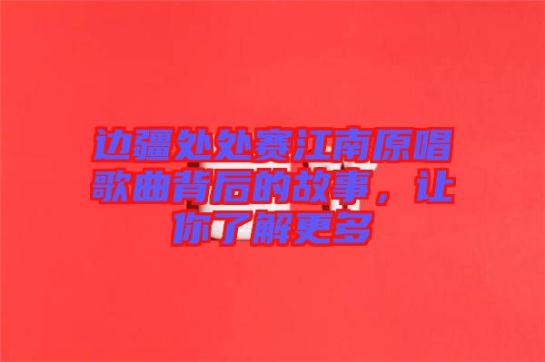 邊疆處處賽江南原唱歌曲背后的故事，讓你了解更多