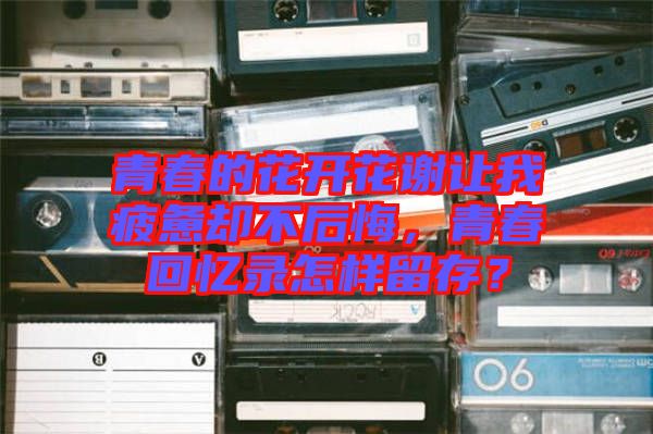 青春的花開花謝讓我疲憊卻不后悔，青春回憶錄怎樣留存？