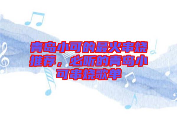 青島小可的最火串燒推薦，必聽(tīng)的青島小可串燒歌單