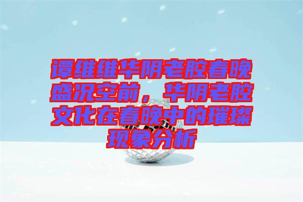 譚維維華陰老腔春晚盛況空前，華陰老腔文化在春晚中的璀璨現(xiàn)象分析