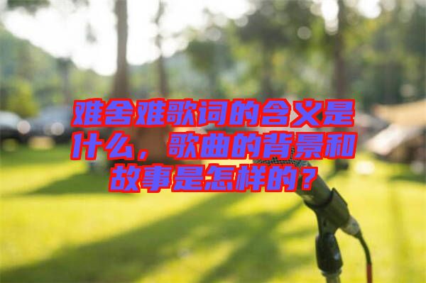 難舍難歌詞的含義是什么，歌曲的背景和故事是怎樣的？
