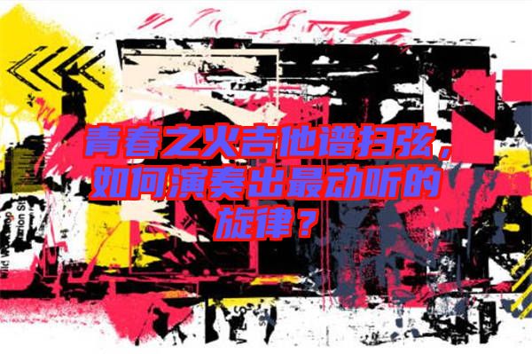青春之火吉他譜掃弦，如何演奏出最動(dòng)聽的旋律？