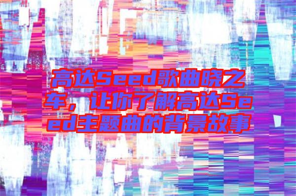 高達(dá)Seed歌曲曉之車，讓你了解高達(dá)Seed主題曲的背景故事