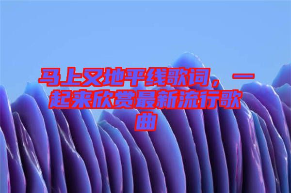馬上又地平線歌詞，一起來欣賞最新流行歌曲
