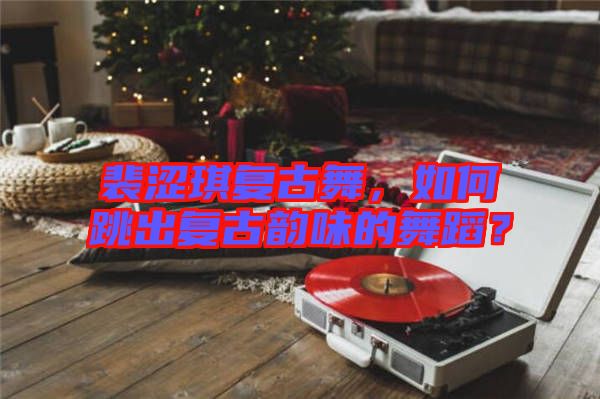 裴澀琪復(fù)古舞，如何跳出復(fù)古韻味的舞蹈？