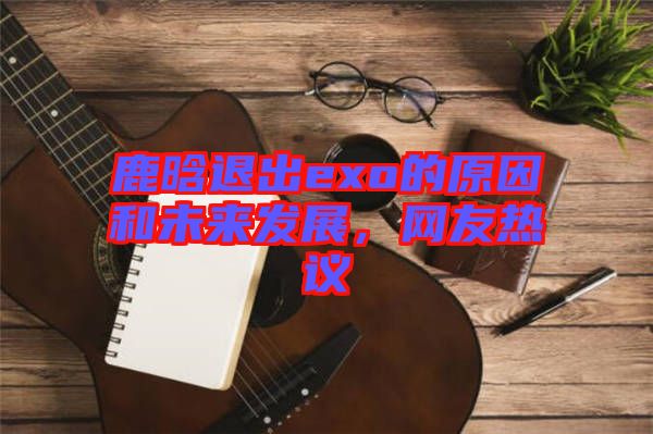 鹿晗退出exo的原因和未來發(fā)展，網(wǎng)友熱議