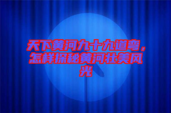 天下黃河九十九道彎，怎樣探秘黃河壯美風(fēng)光