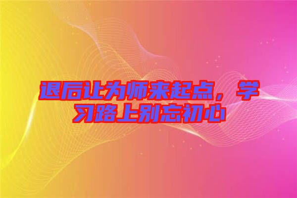 退后讓為師來起點，學(xué)習(xí)路上別忘初心