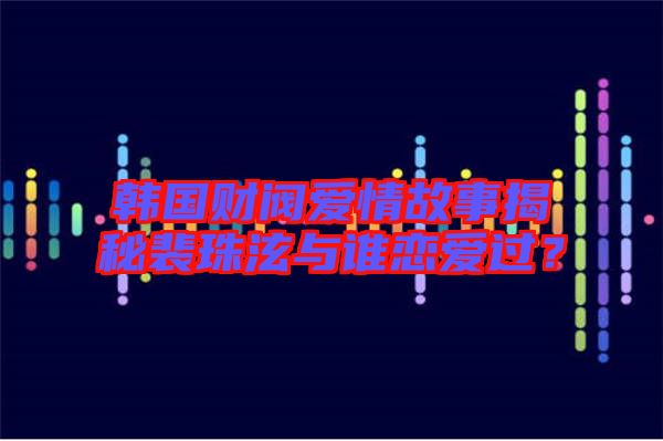 韓國財閥愛情故事揭秘裴珠泫與誰戀愛過？
