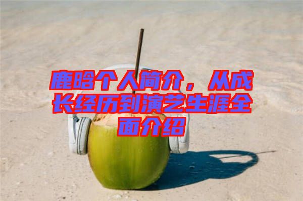 鹿晗個人簡介，從成長經(jīng)歷到演藝生涯全面介紹