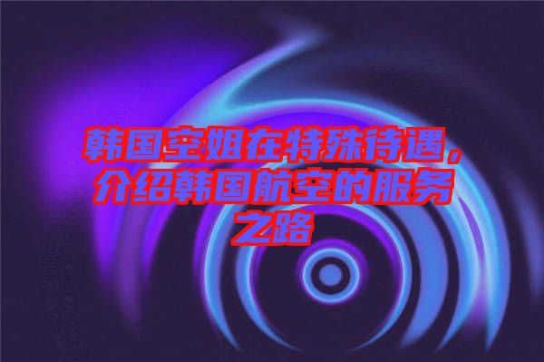 韓國空姐在特殊待遇，介紹韓國航空的服務(wù)之路