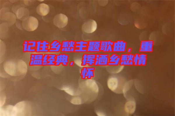 記住鄉(xiāng)愁主題歌曲，重溫經(jīng)典，揮灑鄉(xiāng)愁情懷