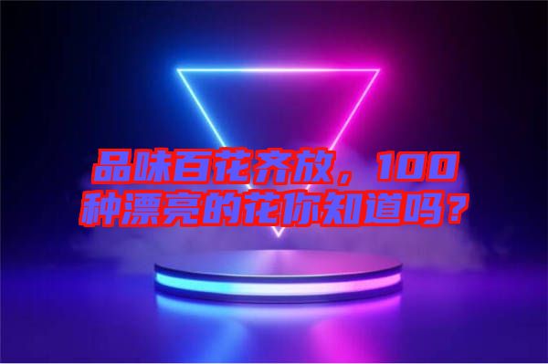 品味百花齊放，100種漂亮的花你知道嗎？