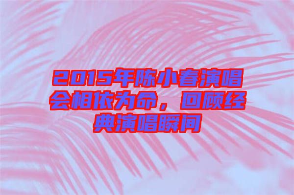 2015年陳小春演唱會(huì)相依為命，回顧經(jīng)典演唱瞬間