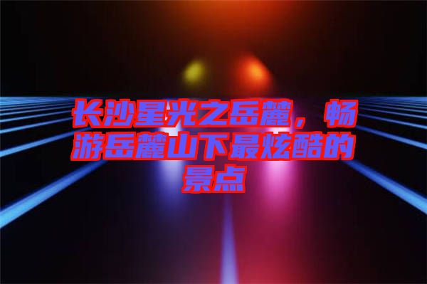 長沙星光之岳麓，暢游岳麓山下最炫酷的景點