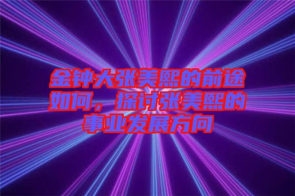 金鐘大張美熙的前途如何，探討張美熙的事業(yè)發(fā)展方向