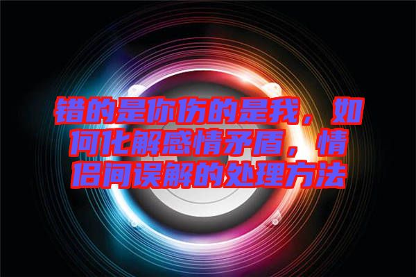 錯(cuò)的是你傷的是我，如何化解感情矛盾，情侶間誤解的處理方法