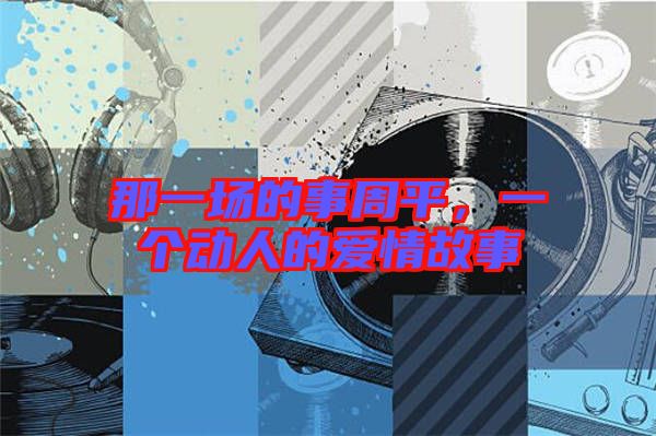 那一場(chǎng)的事周平，一個(gè)動(dòng)人的愛情故事