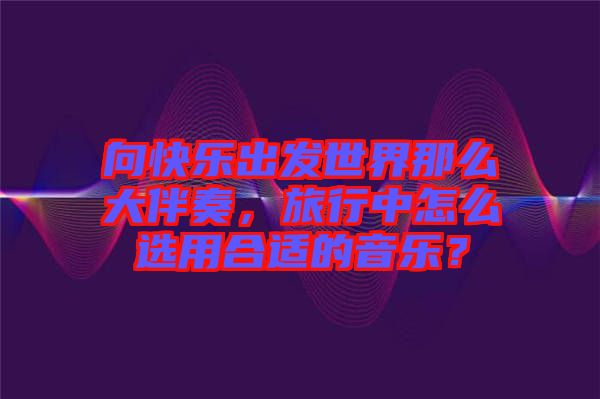 向快樂出發(fā)世界那么大伴奏，旅行中怎么選用合適的音樂？