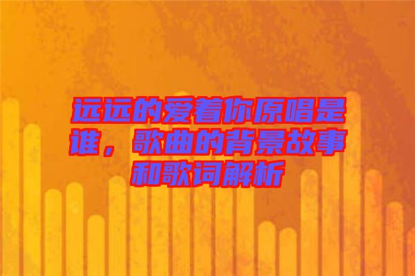 遠(yuǎn)遠(yuǎn)的愛著你原唱是誰，歌曲的背景故事和歌詞解析