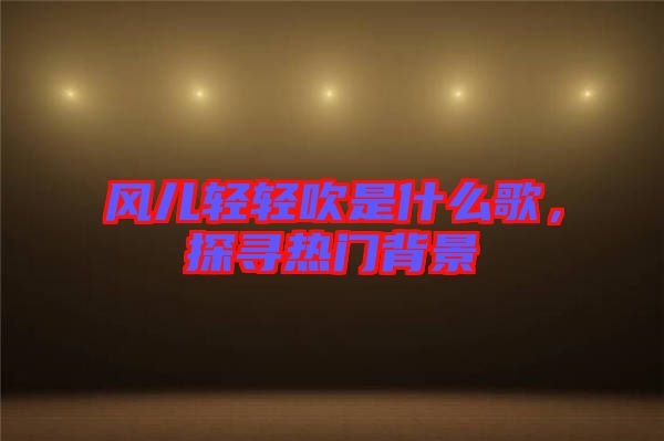 風(fēng)兒輕輕吹是什么歌，探尋熱門(mén)背景