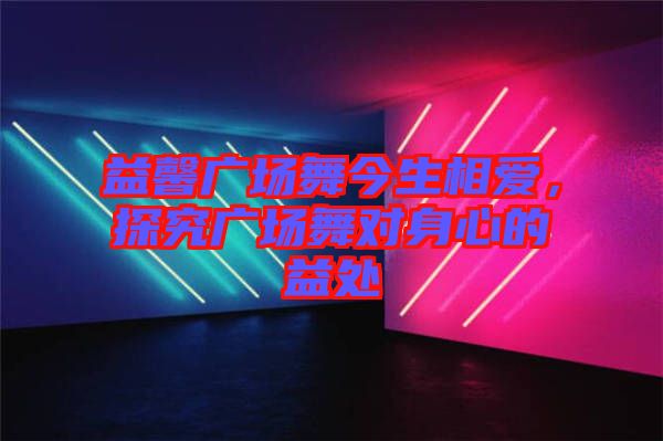 益馨廣場(chǎng)舞今生相愛(ài)，探究廣場(chǎng)舞對(duì)身心的益處