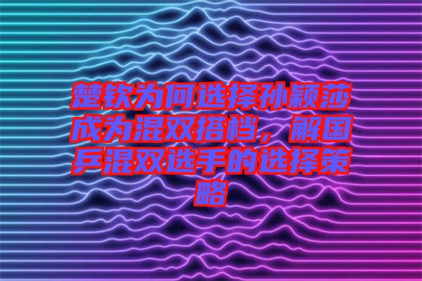 楚欽為何選擇孫穎莎成為混雙搭檔，解國(guó)乒混雙選手的選擇策略
