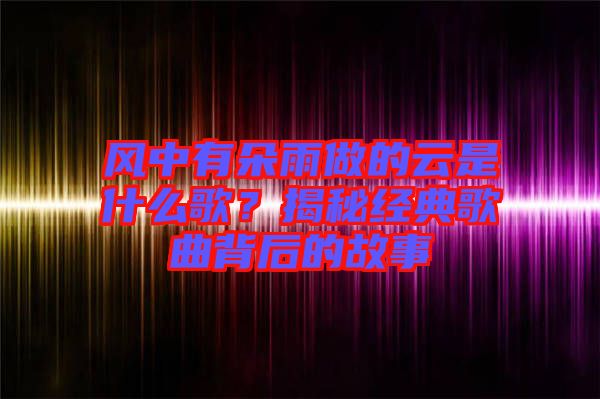 風(fēng)中有朵雨做的云是什么歌？揭秘經(jīng)典歌曲背后的故事