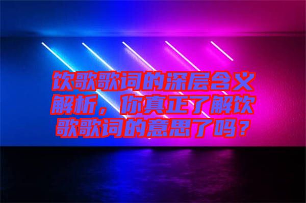飲歌歌詞的深層含義解析，你真正了解飲歌歌詞的意思了嗎？