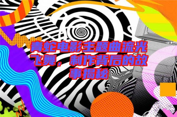 青蛇電影主題曲流光飛舞，制作背后的故事揭秘