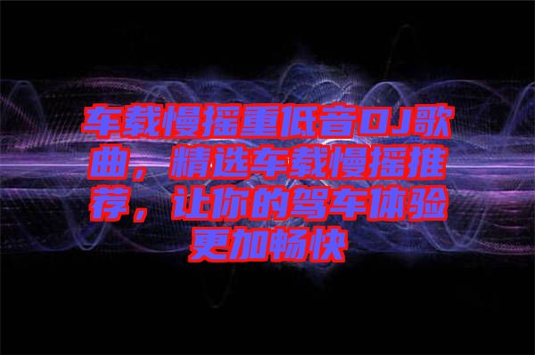 車載慢搖重低音DJ歌曲，精選車載慢搖推薦，讓你的駕車體驗更加暢快