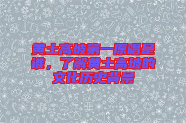 黃土高坡第一原唱是誰，了解黃土高坡的文化歷史背景